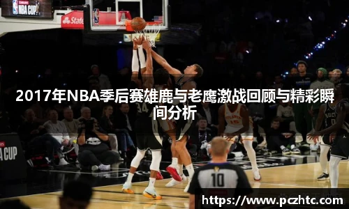 2017年NBA季后赛雄鹿与老鹰激战回顾与精彩瞬间分析